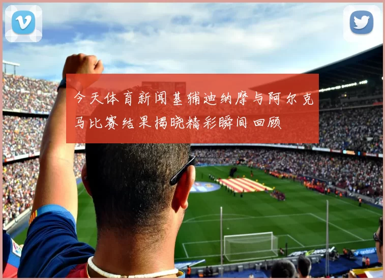 今天体育新闻基辅迪纳摩与阿尔克马比赛结果揭晓精彩瞬间回顾