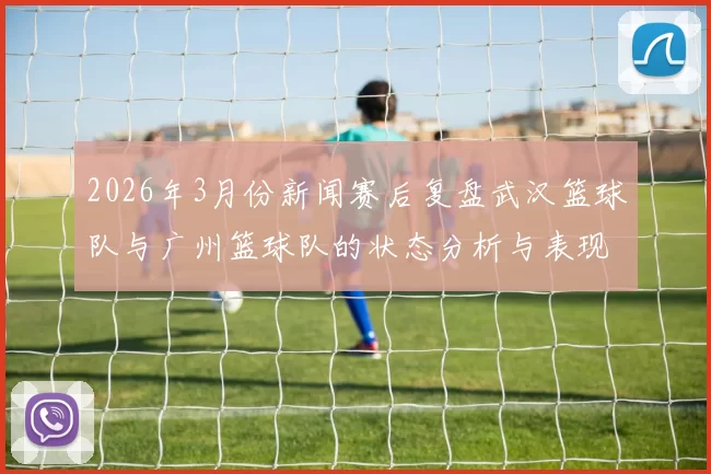 2026年3月份新闻赛后复盘武汉篮球队与广州篮球队的状态分析与表现评估