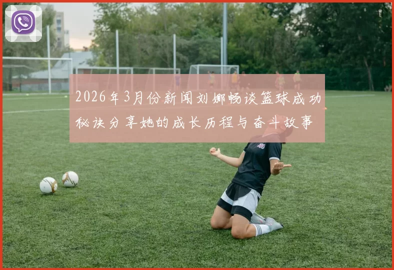 2026年3月份新闻刘娜畅谈篮球成功秘诀分享她的成长历程与奋斗故事