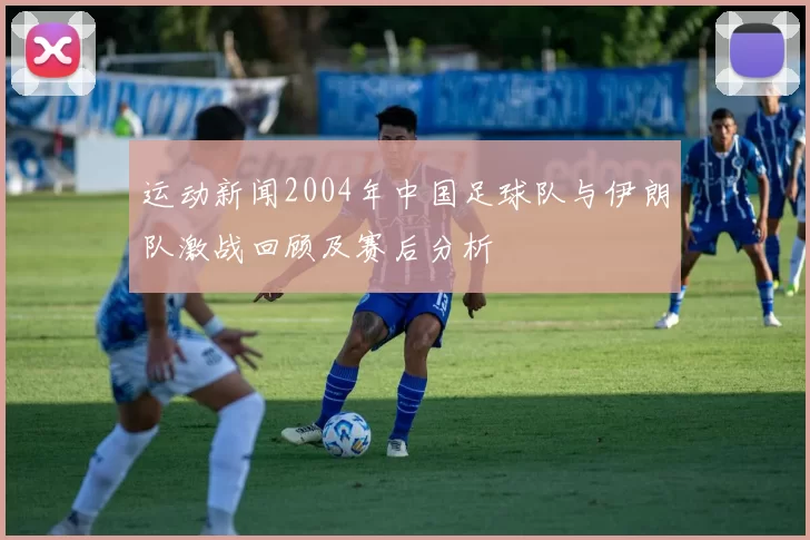 运动新闻2004年中国足球队与伊朗队激战回顾及赛后分析