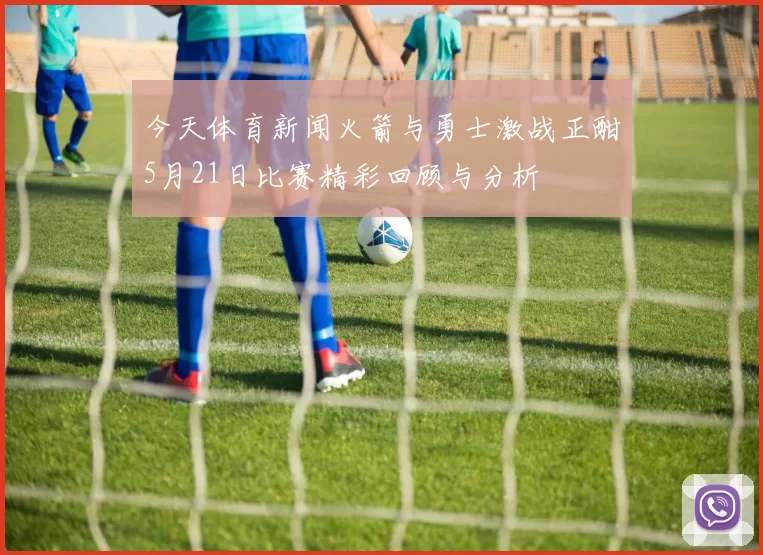 今天体育新闻火箭与勇士激战正酣5月21日比赛精彩回顾与分析