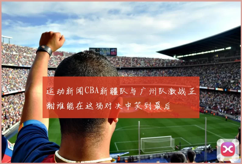 运动新闻CBA新疆队与广州队激战正酣谁能在这场对决中笑到最后