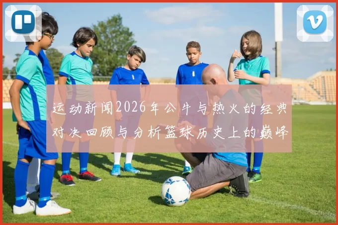 运动新闻2026年公牛与热火的经典对决回顾与分析篮球历史上的巅峰时刻