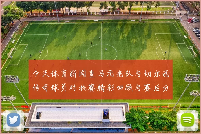 今天体育新闻皇马元老队与切尔西传奇球员对抗赛精彩回顾与赛后分析