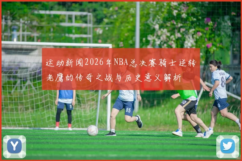 运动新闻2026年NBA总决赛骑士逆转老鹰的传奇之战与历史意义解析