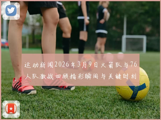 运动新闻2026年3月9日火箭队与76人队激战回顾精彩瞬间与关键时刻分析